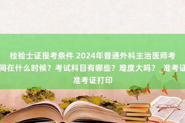 检验士证报考条件 2024年普通外科主治医师考试时间在什么时候？考试科目有哪些？难度大吗？_准考证打印