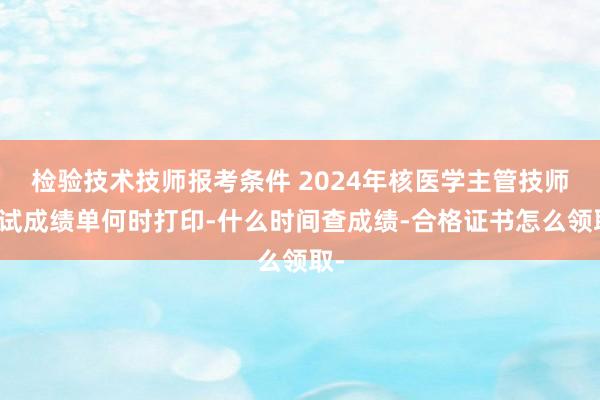 检验技术技师报考条件 2024年核医学主管技师考试成绩单何时打印-什么时间查成绩-合格证书怎么领取-