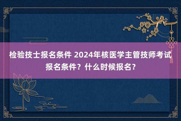 检验技士报名条件 2024年核医学主管技师考试报名条件？什么时候报名？