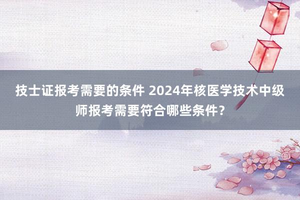 技士证报考需要的条件 2024年核医学技术中级师报考需要符合哪些条件？