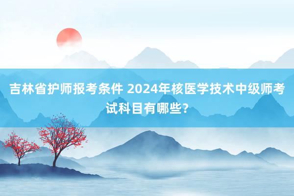 吉林省护师报考条件 2024年核医学技术中级师考试科目有哪些？