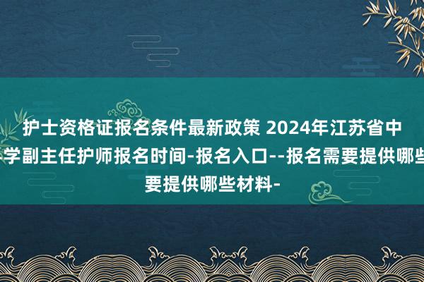 护士资格证报名条件最新政策 2024年江苏省中医外科学副主任护师报名时间-报名入口--报名需要提供哪些材料-