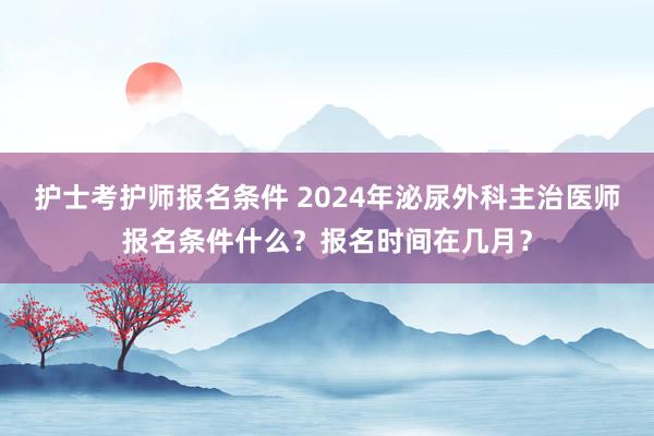 护士考护师报名条件 2024年泌尿外科主治医师报名条件什么？报名时间在几月？