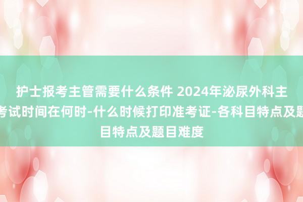 护士报考主管需要什么条件 2024年泌尿外科主治医师考试时间在何时-什么时候打印准考证-各科目特点及题目难度