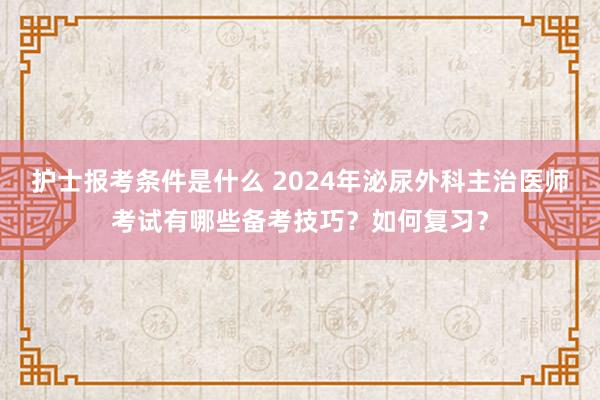 护士报考条件是什么 2024年泌尿外科主治医师考试有哪些备考技巧？如何复习？