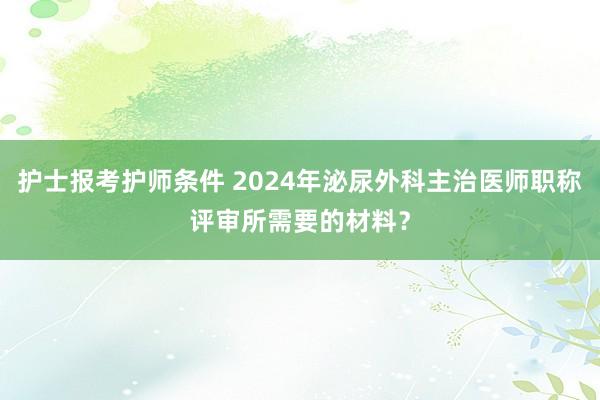 护士报考护师条件 2024年泌尿外科主治医师职称评审所需要的材料？