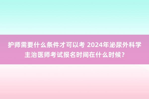 护师需要什么条件才可以考 2024年泌尿外科学主治医师考试报名时间在什么时候？