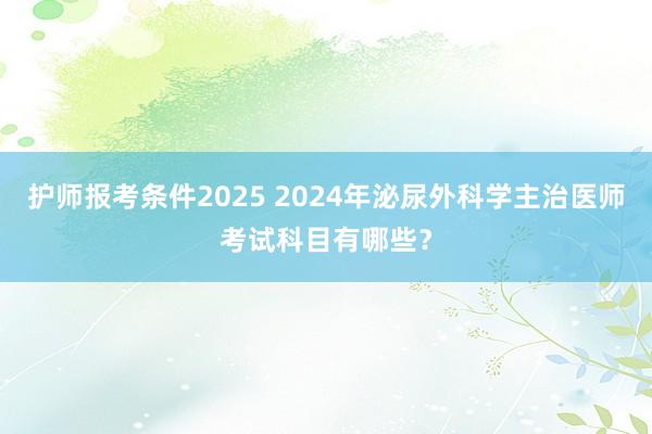 护师报考条件2025 2024年泌尿外科学主治医师考试科目有哪些？