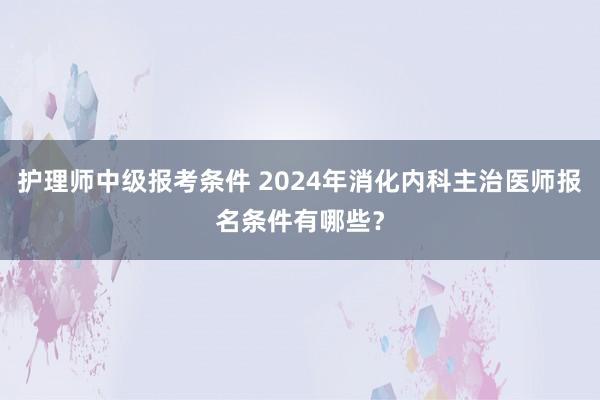 护理师中级报考条件 2024年消化内科主治医师报名条件有哪些？