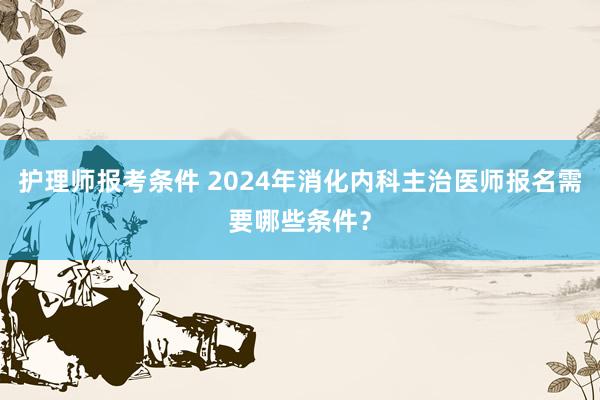 护理师报考条件 2024年消化内科主治医师报名需要哪些条件？