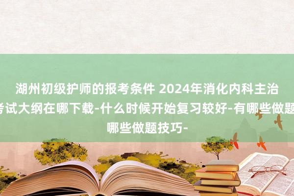 湖州初级护师的报考条件 2024年消化内科主治医师考试大纲在哪下载-什么时候开始复习较好-有哪些做题技巧-