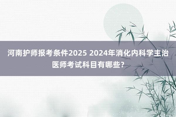 河南护师报考条件2025 2024年消化内科学主治医师考试科目有哪些？