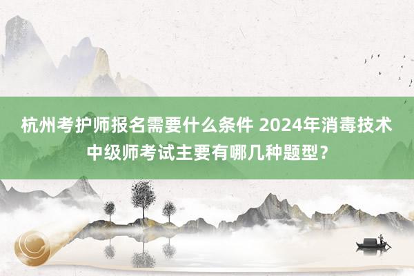 杭州考护师报名需要什么条件 2024年消毒技术中级师考试主要有哪几种题型？