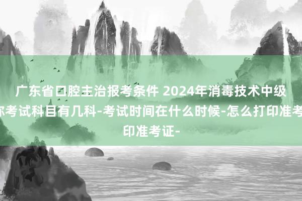 广东省口腔主治报考条件 2024年消毒技术中级职称考试科目有几科-考试时间在什么时候-怎么打印准考证-
