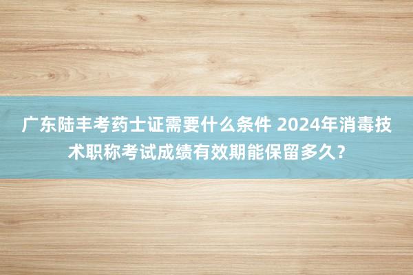 广东陆丰考药士证需要什么条件 2024年消毒技术职称考试成绩有效期能保留多久？