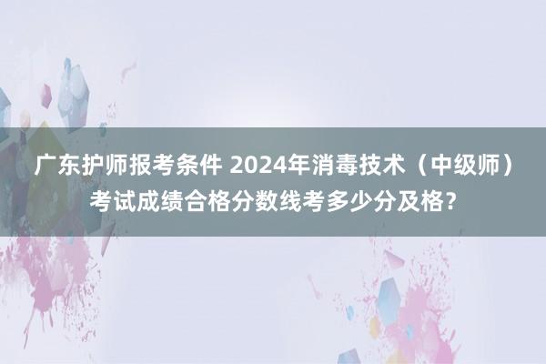广东护师报考条件 2024年消毒技术（中级师）考试成绩合格分数线考多少分及格？