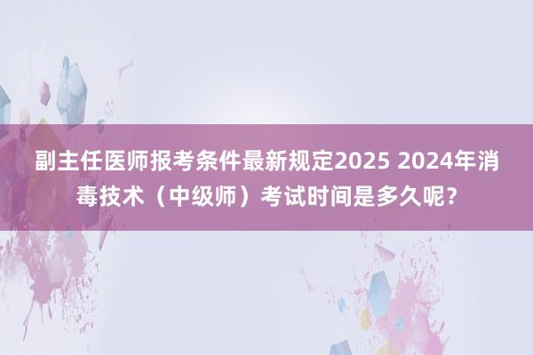 副主任医师报考条件最新规定2025 2024年消毒技术（中级师）考试时间是多久呢？