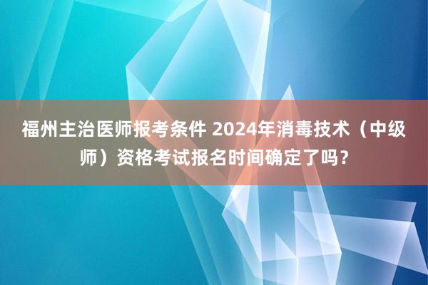 福州主治医师报考条件 2024年消毒技术（中级师）资格考试报名时间确定了吗？