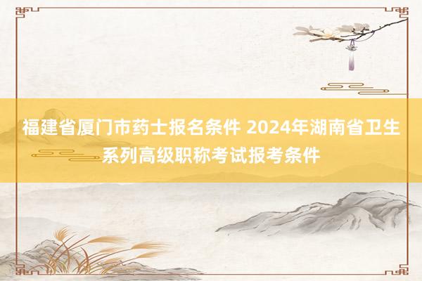福建省厦门市药士报名条件 2024年湖南省卫生系列高级职称考试报考条件