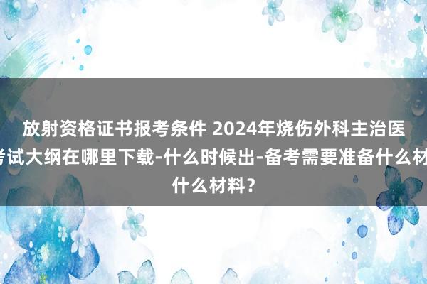 放射资格证书报考条件 2024年烧伤外科主治医师考试大纲在哪里下载-什么时候出-备考需要准备什么材料？