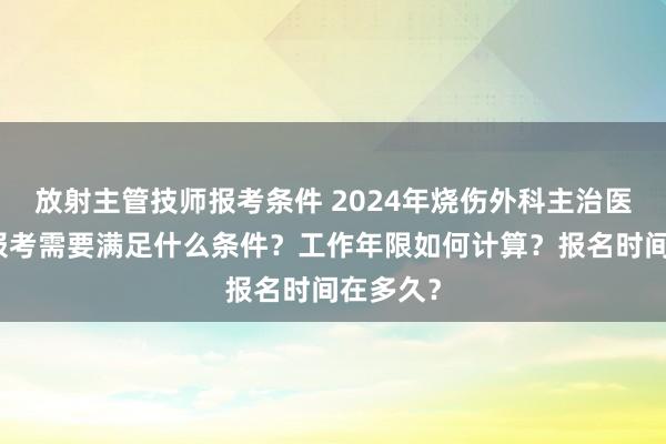 放射主管技师报考条件 2024年烧伤外科主治医师考试报考需要满足什么条件？工作年限如何计算？报名时间在多久？