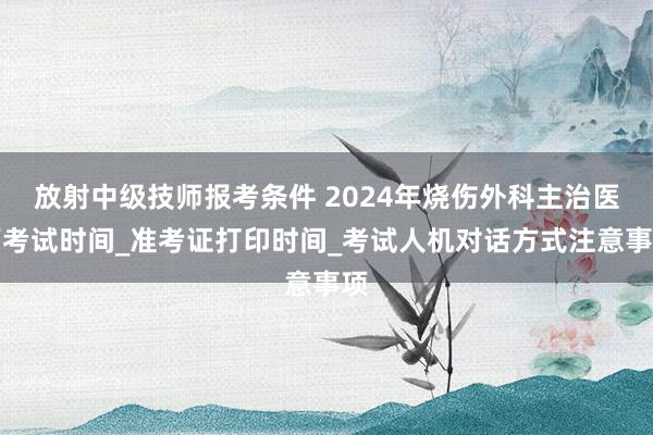 放射中级技师报考条件 2024年烧伤外科主治医师考试时间_准考证打印时间_考试人机对话方式注意事项