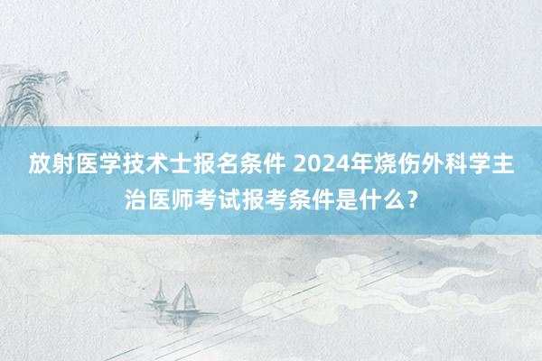 放射医学技术士报名条件 2024年烧伤外科学主治医师考试报考条件是什么？