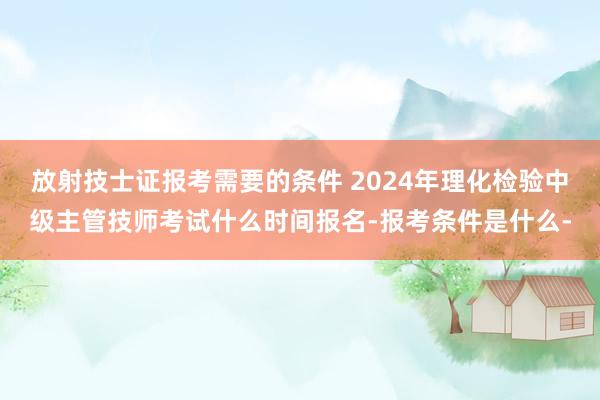 放射技士证报考需要的条件 2024年理化检验中级主管技师考试什么时间报名-报考条件是什么-