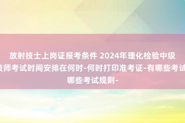 放射技士上岗证报考条件 2024年理化检验中级主管技师考试时间安排在何时-何时打印准考证-有哪些考试规则-