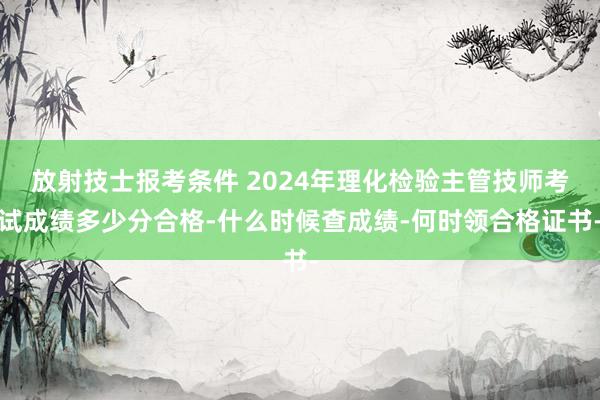 放射技士报考条件 2024年理化检验主管技师考试成绩多少分合格-什么时候查成绩-何时领合格证书-