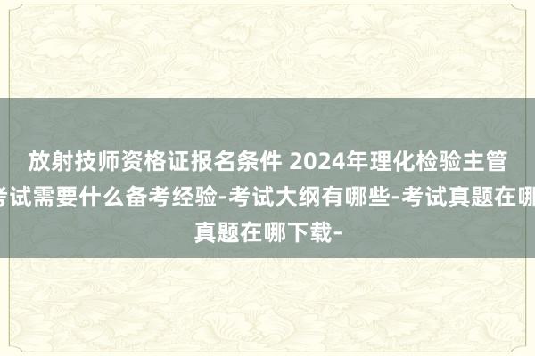 放射技师资格证报名条件 2024年理化检验主管技师考试需要什么备考经验-考试大纲有哪些-考试真题在哪下载-