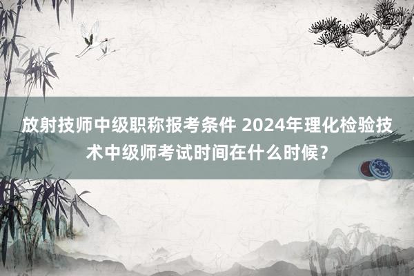 放射技师中级职称报考条件 2024年理化检验技术中级师考试时间在什么时候？