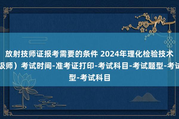 放射技师证报考需要的条件 2024年理化检验技术（中级师）考试时间-准考证打印-考试科目-考试题型-考试科目