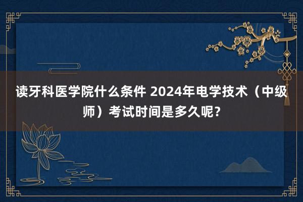 读牙科医学院什么条件 2024年电学技术（中级师）考试时间是多久呢？