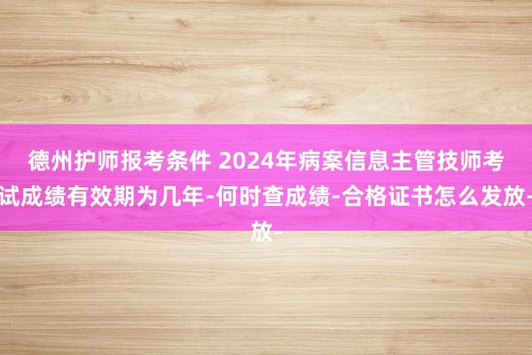 德州护师报考条件 2024年病案信息主管技师考试成绩有效期为几年-何时查成绩-合格证书怎么发放-