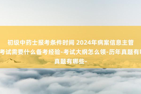 初级中药士报考条件时间 2024年病案信息主管技师考试需要什么备考经验-考试大纲怎么领-历年真题有哪些-