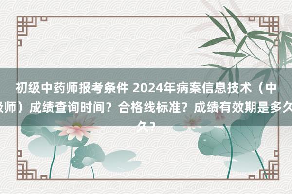 初级中药师报考条件 2024年病案信息技术（中级师）成绩查询时间？合格线标准？成绩有效期是多久？