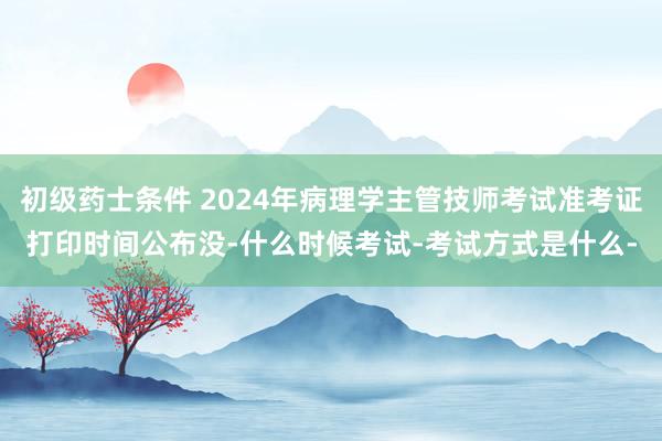 初级药士条件 2024年病理学主管技师考试准考证打印时间公布没-什么时候考试-考试方式是什么-