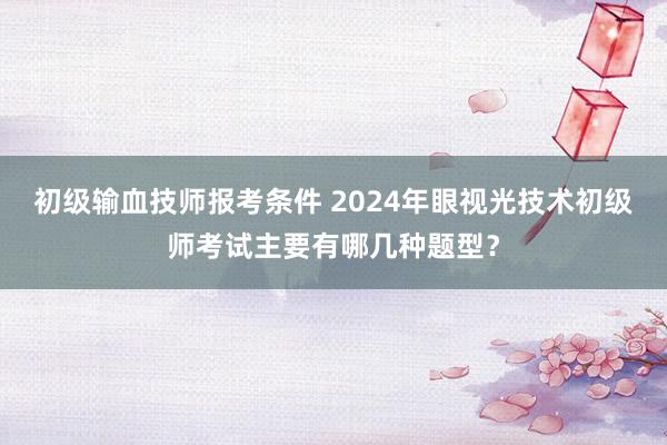 初级输血技师报考条件 2024年眼视光技术初级师考试主要有哪几种题型？