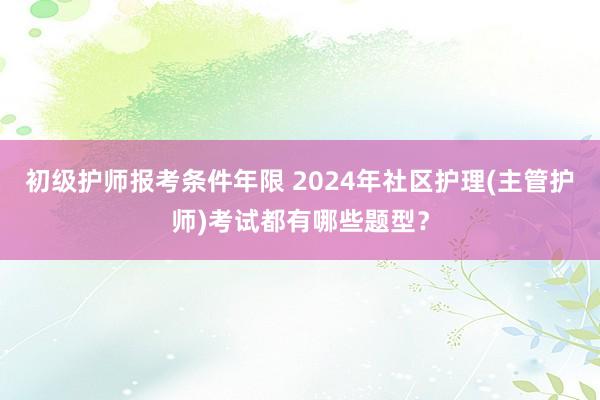 初级护师报考条件年限 2024年社区护理(主管护师)考试都有哪些题型？