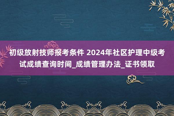 初级放射技师报考条件 2024年社区护理中级考试成绩查询时间_成绩管理办法_证书领取