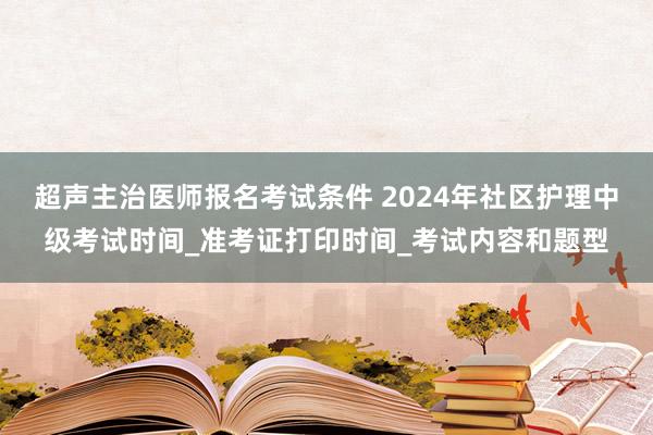 超声主治医师报名考试条件 2024年社区护理中级考试时间_准考证打印时间_考试内容和题型