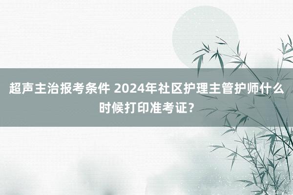 超声主治报考条件 2024年社区护理主管护师什么时候打印准考证？