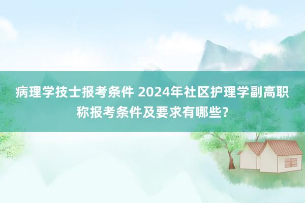 病理学技士报考条件 2024年社区护理学副高职称报考条件及要求有哪些？