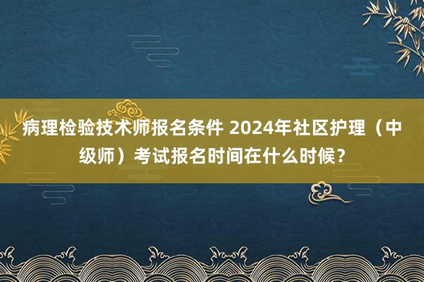 病理检验技术师报名条件 2024年社区护理（中级师）考试报名时间在什么时候？