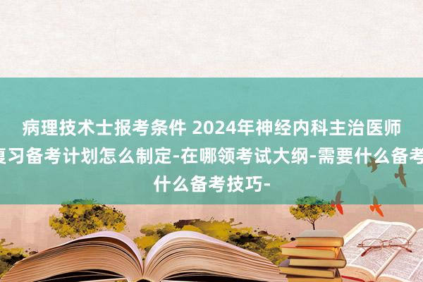 病理技术士报考条件 2024年神经内科主治医师考试复习备考计划怎么制定-在哪领考试大纲-需要什么备考技巧-