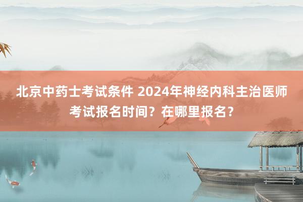 北京中药士考试条件 2024年神经内科主治医师考试报名时间？在哪里报名？