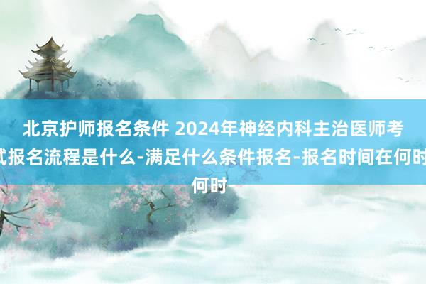 北京护师报名条件 2024年神经内科主治医师考试报名流程是什么-满足什么条件报名-报名时间在何时-