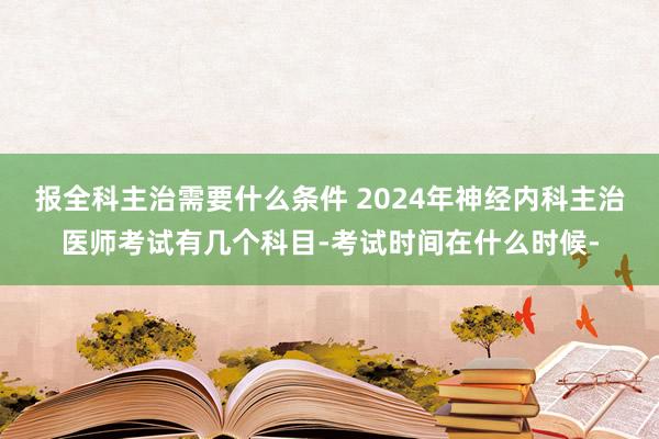 报全科主治需要什么条件 2024年神经内科主治医师考试有几个科目-考试时间在什么时候-