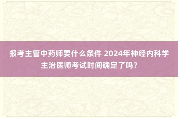 报考主管中药师要什么条件 2024年神经内科学主治医师考试时间确定了吗？